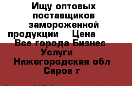 Ищу оптовых поставщиков замороженной продукции. › Цена ­ 10 - Все города Бизнес » Услуги   . Нижегородская обл.,Саров г.